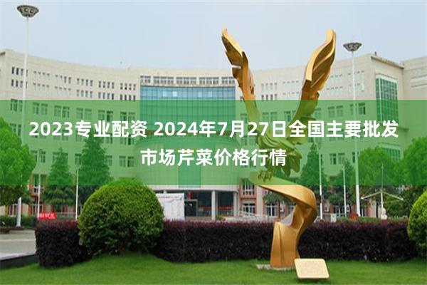 2023专业配资 2024年7月27日全国主要批发市场芹菜价格行情