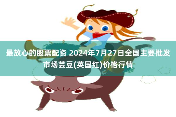 最放心的股票配资 2024年7月27日全国主要批发市场芸豆(英国红)价格行情