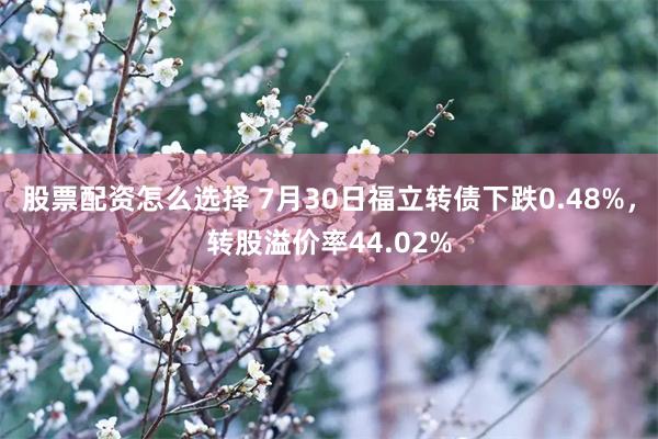 股票配资怎么选择 7月30日福立转债下跌0.48%，转股溢价率44.02%