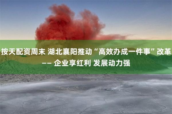 按天配资周末 湖北襄阳推动“高效办成一件事”改革—— 企业享红利 发展动力强