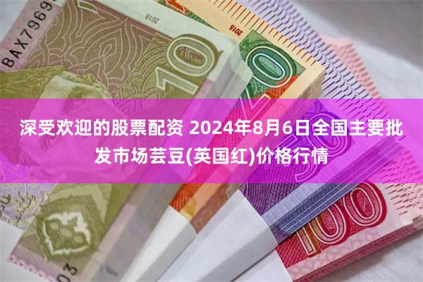 深受欢迎的股票配资 2024年8月6日全国主要批发市场芸豆(英国红)价格行情