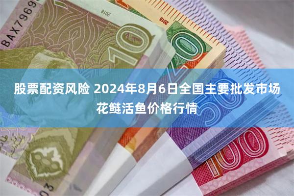 股票配资风险 2024年8月6日全国主要批发市场花鲢活鱼价格行情