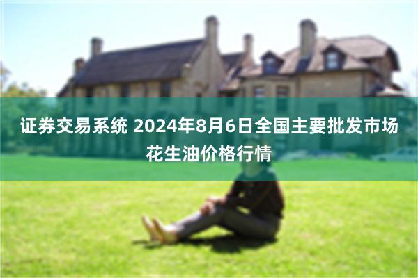 证券交易系统 2024年8月6日全国主要批发市场花生油价格行情