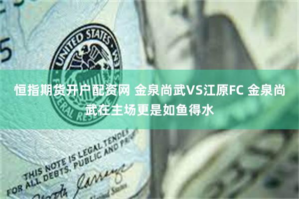 恒指期货开户配资网 金泉尚武VS江原FC 金泉尚武在主场更是如鱼得水