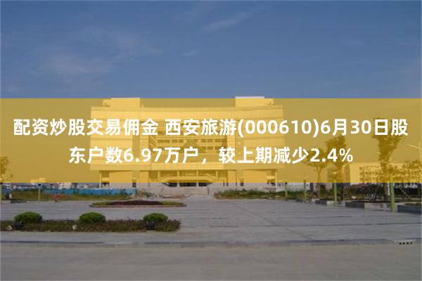 配资炒股交易佣金 西安旅游(000610)6月30日股东户数6.97万户，较上期减少2.4%