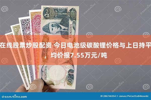 在线股票炒股配资 今日电池级碳酸锂价格与上日持平，均价报7.55万元/吨