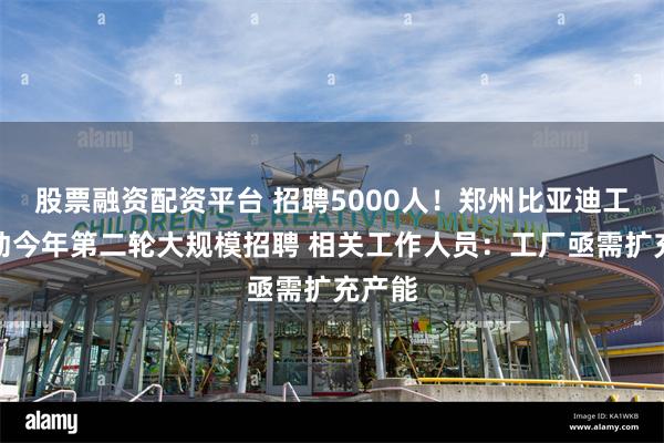 股票融资配资平台 招聘5000人！郑州比亚迪工厂启动今年第二轮大规模招聘 相关工作人员：工厂亟需扩充产能