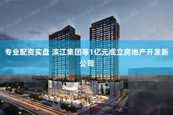 专业配资实盘 滨江集团等1亿元成立房地产开发新公司