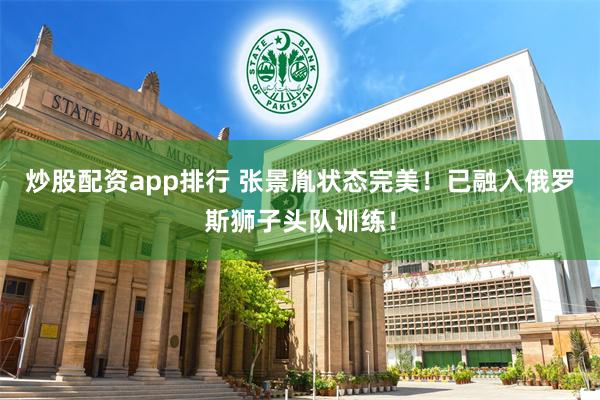 炒股配资app排行 张景胤状态完美！已融入俄罗斯狮子头队训练！