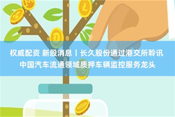 权威配资 新股消息丨长久股份通过港交所聆讯 中国汽车流通领域质押车辆监控服务龙头