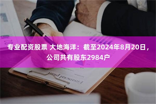 专业配资股票 大地海洋：截至2024年8月20日，公司共有股东2984户