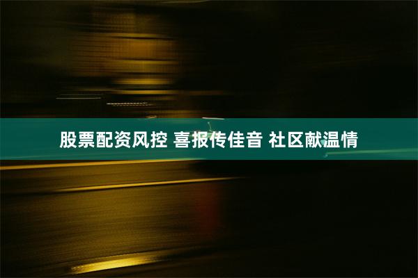 股票配资风控 喜报传佳音 社区献温情