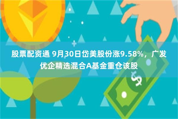 股票配资通 9月30日岱美股份涨9.58%，广发优企精选混合A基金重仓该股