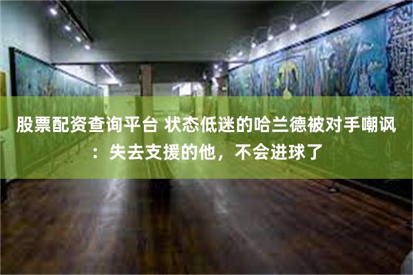 股票配资查询平台 状态低迷的哈兰德被对手嘲讽：失去支援的他，不会进球了