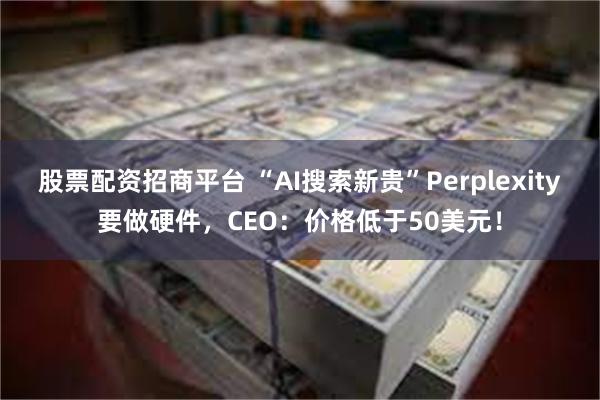 股票配资招商平台 “AI搜索新贵”Perplexity要做硬件，CEO：价格低于