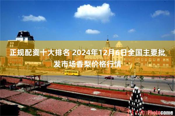 正规配资十大排名 2024年12月6日全国主要批发市场香梨价格行情