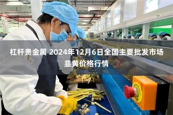 杠杆贵金属 2024年12月6日全国主要批发市场韭黄价格行情