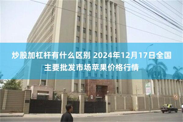 炒股加杠杆有什么区别 2024年12月17日全国主要批发市场苹果价格行情