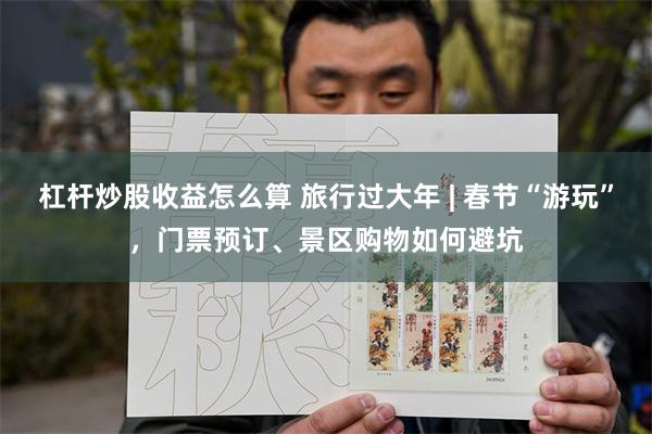 杠杆炒股收益怎么算 旅行过大年 | 春节“游玩”，门票预订、景区购物如何避坑