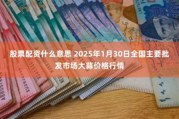 股票配资什么意思 2025年1月30日全国主要批发市场大蒜价格行情