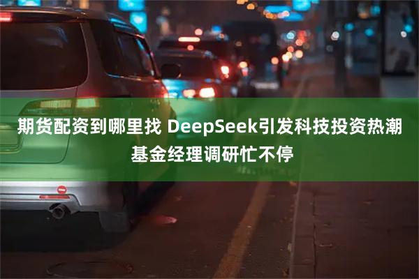 期货配资到哪里找 DeepSeek引发科技投资热潮 基金经理调研忙不停