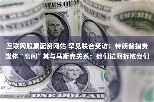 互联网股票配资网站 罕见联合受访！特朗普指责媒体“离间”其与马斯克关系：他们试图