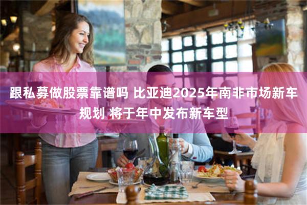 跟私募做股票靠谱吗 比亚迪2025年南非市场新车规划 将于年中发布新车型